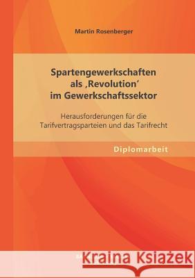 Spartengewerkschaften als 'Revolution' im Gewerkschaftssektor: Herausforderungen für die Tarifvertragsparteien und das Tarifrecht Rosenberger, Martin 9783955493622 Bachelor + Master Publishing - książka