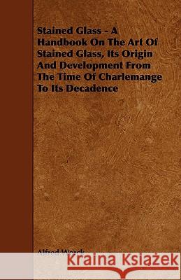 Stained Glass - A Handbook on the Art of Stained Glass, Its Origin and Development from the Time of Charlemange to Its Decadence Alfred Werck 9781444639087 Lindemann Press - książka