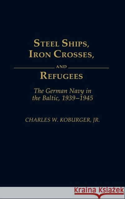 Steel Ships, Iron Crosses, and Refugees: The German Navy in the Baltic, 1939-1945 Koburger, Charles 9780275932602 Praeger Publishers - książka