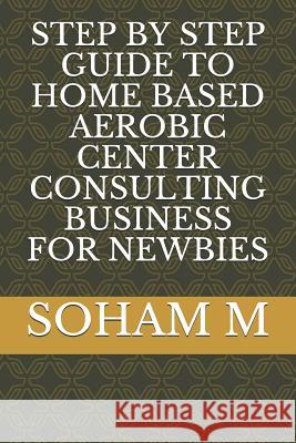 Step by Step Guide to Home Based Aerobic Center Consulting Business for Newbies Soham M 9781719897952 Independently Published - książka