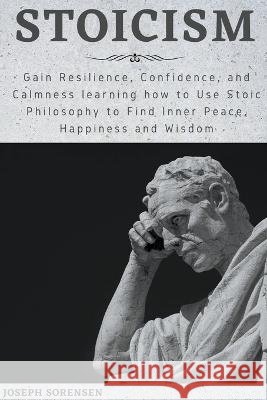 Stoicism: Gain Resilience, Confidence, and Calmness learning how to Use Stoic Philosophy to Find Inner Peace, Happiness and Wisd Sorensen, Joseph 9798201903282 Joseph Sorensen - książka