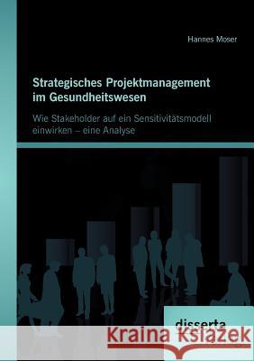 Strategisches Projektmanagement im Gesundheitswesen: Wie Stakeholder auf ein Sensitivitätsmodell einwirken - eine Analyse Moser, Hannes 9783954251223 Disserta Verlag - książka