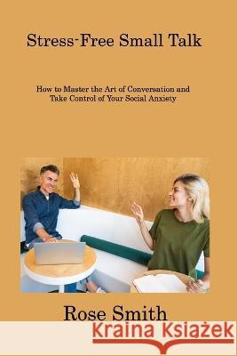 Stress-Free Small Talk: How to Master the Art of Conversation and Take Control of Your Social Anxiety Rose Smith 9781806308156 Rose Smith - książka