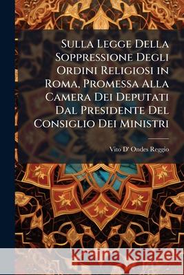 Sulla Legge Della Soppressione Degli Ordini Religiosi in Roma, Promessa Alla Camera Dei Deputati Dal Presidente del Consiglio Dei Ministri Vito D' Onde Reggio 9781148831183  - książka