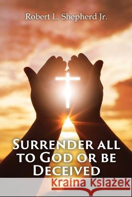 SURRENDER ALL TO GOD OR BE DECEIVED!!! (The Endtime Spirit of Deception) Robert L Shepherd, Jr 9781959197485 Authors' Tranquility Press - książka