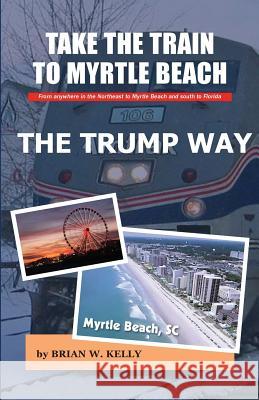 Take the Train to Myrtle Beach the Trump Way: Trump's Way Takes Anyone from the Northeast to Myrtle Beach or South to Florida Without the Problems! Brian W. Kelly 9780998084831 Lets Go Publish! - książka