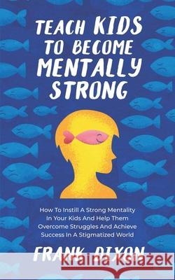 Teach Kids to Become Mentally Strong: How to Instill a Strong Mentality in Your Kids and Help Them Overcome Struggles and Achieve Success in a Stigmatized World Frank Dixon 9781956018219 Go Make a Change - książka