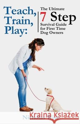 Teach, Train, Play: The Ultimate 7 Step Survival Guide For First Time Dog Owners Nicholas Wise 9781778011900 Domenic Spataro - książka