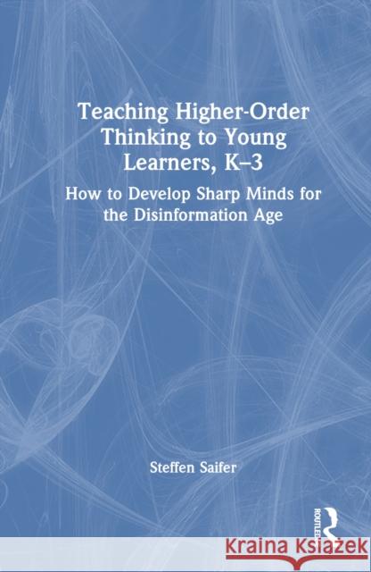 Teaching Higher-Order Thinking to Young Learners: How to Develop Sharp Minds for the Disinformation Age, K-3 Steffen Saifer 9781032683409 Routledge - książka