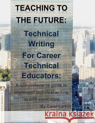 Teaching to the Future: Technical Writing for Career Technical Educators: A comprehensive guide to implement technical writing in CTE curricul Carol Larkin 9781508446750 Createspace Independent Publishing Platform - książka