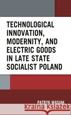 Technological Innovation, Modernity, and Electric Goods in Late State Socialist Poland Patryk Wasiak 9781666924084 Lexington Books - książka