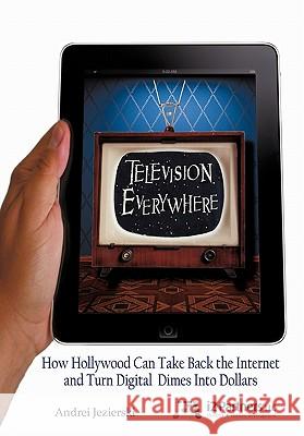 Television Everywhere: How Hollywood Can Take Back the Internet and Turn Digital Dimes Into Dollars Jezierski, Andrei 9781450260053 iUniverse.com - książka