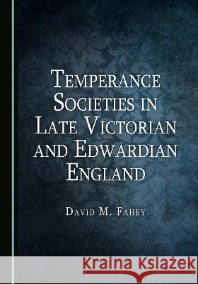 Temperance Societies in Late Victorian and Edwardian England David M. Fahey   9781527594982 Cambridge Scholars Publishing - książka