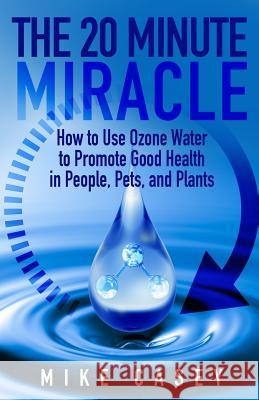 The 20 Minute Miracle: How to Use Ozone Water to Promote Health and Wellness in People, Pets and Plants Mike Casey 9781727128949 Createspace Independent Publishing Platform - książka