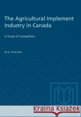 The Agricultural Implement Industry in Canada: A Study of Competition W. G. Phillips 9781487581534 University of Toronto Press - książka