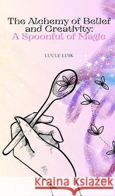 The Alchemy of Belief and Creativity: A Spoonful of Magic Luule Luik   9789916728239 Book Fairy Publishing - książka