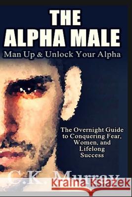 The Alpha Male: An Overnight Guide to Conquering Fear, Women, and Lifelong Success C K Murray 9781986827492 Createspace Independent Publishing Platform - książka