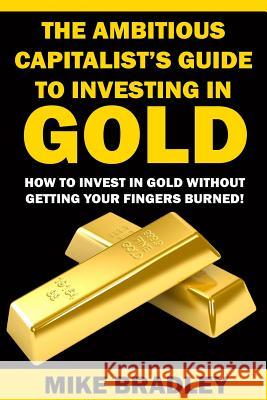 The Ambitious Capitalist's Guide to Investing in GOLD: How to Invest in GOLD without Getting Your Fingers Burned! Bradley, Mike 9781523390311 Createspace Independent Publishing Platform - książka