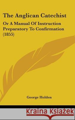 The Anglican Catechist: Or A Manual Of Instruction Preparatory To Confirmation (1855) George Holden 9781437379167  - książka