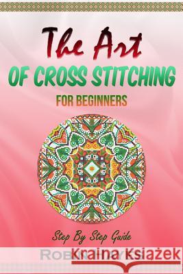 The Art of Cross Stitching for Beginners: Step By Step Guide Hayes, Robin 9781984210418 Createspace Independent Publishing Platform - książka