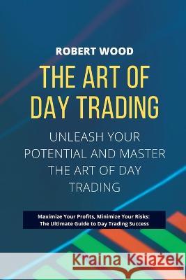 THE ART OF DAY TRADING - Unleash Your Potential and Master the Art of Day Trading.: Maximize Your Profits, Minimize Your Risks: The Ultimate Guide to Day Trading Success. Robert Wood   9781803623566 Eclectic Editions Limited - książka