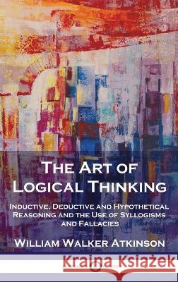 The Art of Logical Thinking: Inductive, Deductive and Hypothetical Reasoning and the Use of Syllogisms and Fallacies William Walker Atkinson   9781789876000 Pantianos Classics - książka