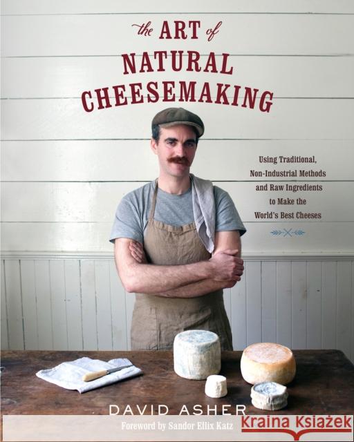 The Art of Natural Cheesemaking: Using Traditional, Non-Industrial Methods and Raw Ingredients to Make the World's Best Cheeses David Asher 9781603585781 Chelsea Green Publishing Co - książka