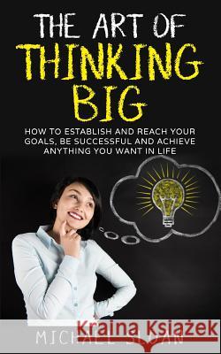 The Art Of Thinking Big: How To Establish And Reach Your Goals, Be Successful And Achieve Anything You Want In Life Sloan, Michael 9781539187745 Createspace Independent Publishing Platform - książka