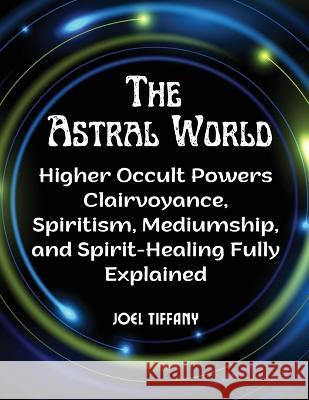 The Astral World: Higher Occult Powers Clairvoyance, Spiritism, Mediumship, and Spirit-Healing Fully Explained Joel Tiffany   9781805477303 Intell Book Publishers - książka