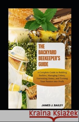 The Backyard Beekeeper's Guide: A Complete Guide to Building Beehives, Managing Colonies, Harvesting Honey, and Turning Your Passion into Profit James J Bailey 9798325541759 Independently Published - książka