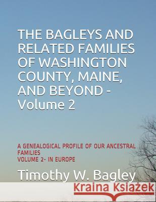The Bagleys and Related Families of Washington County, Maine, and Beyond: A Genealogical Profile of Our Ancestral Families: Volume 2- In Europe Timothy W. Bagley 9781797409962 Independently Published - książka