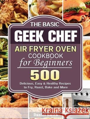 The Basic Geek Chef Air Fryer Oven Cookbook for Beginners: 500 Delicious, Easy & Healthy Recipes to Fry, Roast, Bake and More Daniel Smith 9781801245999 Daniel Smith - książka