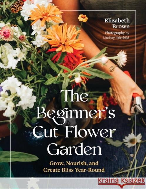 The Beginner's Cut Flower Garden: Grow, Nourish, and Create Bliss Year-Round Elizabeth Brown 9781643265018 Timber Press (OR) - książka