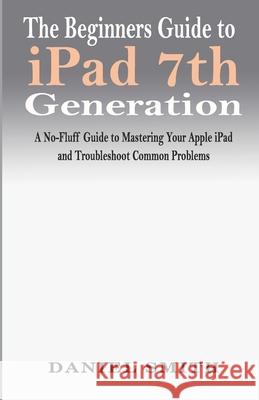 The Beginners Guide to iPad 7th Generation: A No-Fluff Guide to Mastering your Apple iPad and Troubleshoot Common Problems Daniel Smith 9781708009649 Independently Published - książka