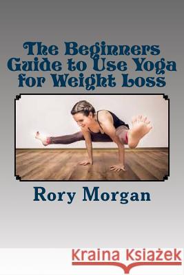 The Beginners Guide to Use Yoga for Weight Loss Rory Morgan 9781533391803 Createspace Independent Publishing Platform - książka