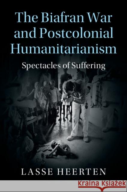 The Biafran War and Postcolonial Humanitarianism: Spectacles of Suffering Lasse Heerten 9781107111806 Cambridge University Press - książka