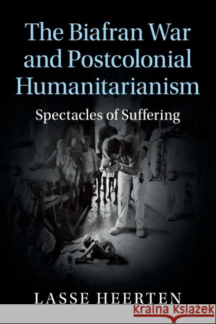 The Biafran War and Postcolonial Humanitarianism: Spectacles of Suffering Lasse Heerten 9781107530423 Cambridge University Press - książka