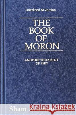 The Book of Moron (Unedited AI Version): Another Testament of Shit Sham Acumen, PH D   9798390097922 Independently Published - książka