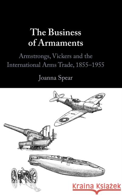 The Business of Armaments: Armstrongs, Vickers and the International Arms Trade, 1855-1955 Spear, Joanna 9781009297523 Cambridge University Press - książka