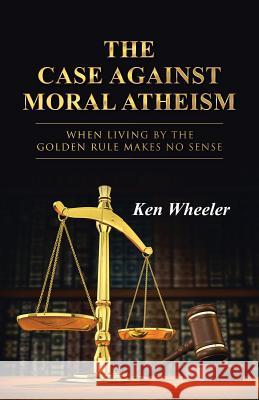 The Case Against Moral Atheism: When Living by the Golden Rule Makes No Sense Wheeler, Ken 9781490850122 WestBow Press - książka