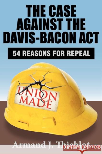 The Case Against the Davis-Bacon Act: Fifty-Four Reasons for Repeal Thieblot, Armand J. 9781412849883 Transaction Publishers - książka