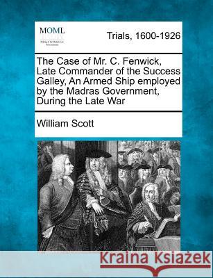 The Case of Mr. C. Fenwick, Late Commander of the Success Galley, an Armed Ship Employed by the Madras Government, During the Late War William Scott 9781275487475 Gale Ecco, Making of Modern Law - książka