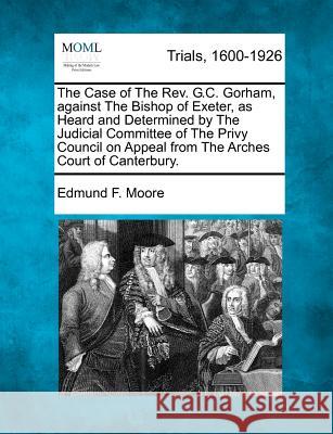 The Case of The Rev. G.C. Gorham, against The Bishop of Exeter, as Heard and Determined by The Judicial Committee of The Privy Council on Appeal from The Arches Court of Canterbury. Edmund F Moore 9781275088566 Gale, Making of Modern Law - książka