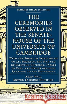 The Ceremonies Observed in the Senate-House of the University of Cambridge: With the Forms of Proceeding to All Degrees, the Manner of Electing Officers, Tables of Fees, and Other Articles Relating to Adam Wall, Henry Gunning 9781108001243 Cambridge University Press - książka