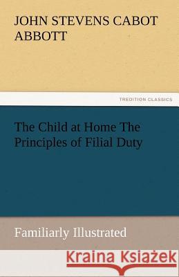 The Child at Home the Principles of Filial Duty, Familiarly Illustrated John S. C. (John Stevens Cabot) Abbott   9783842487154 tredition GmbH - książka