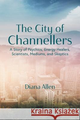 The City of Channellers: A Story of Psychics, Energy Healers, Scientists, Mediums, and Skeptics Diana Allen 9781039100480 FriesenPress - książka