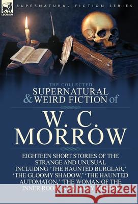 The Collected Supernatural and Weird Fiction of W. C. Morrow: Eighteen Short Stories of the Strange and Unusual Including 'The Haunted Burglar, ' 'The William Chambers Morrow 9781782820062 Leonaur Ltd - książka