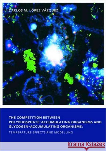 The Competition between Polyphosphate-Accumulating Organisms and Glycogen-Accumulating Organisms: Temperature Effects and Modelling : UNESCO-IHE PhD Thesis Carlos Manuel Lopez Vazquez   9780415558969 Taylor & Francis - książka