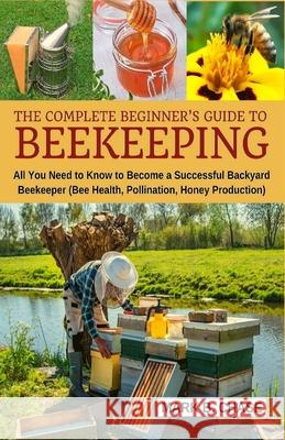 The Complete Beginner's Guide to Beekeeping: All You Need to Know to Become a Successful Backyard Beekeeper Mark B Chase 9781717383389 Createspace Independent Publishing Platform - książka