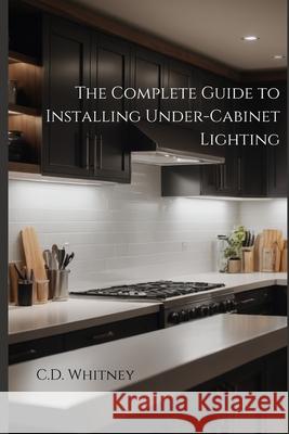The Complete Guide to Installing Under-Cabinet Lighting C D Whitney 9798332827631 Independently Published - książka